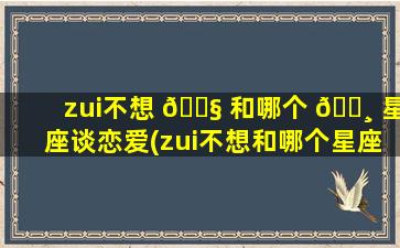 zui
不想 🐧 和哪个 🕸 星座谈恋爱(zui
不想和哪个星座谈恋爱女生)